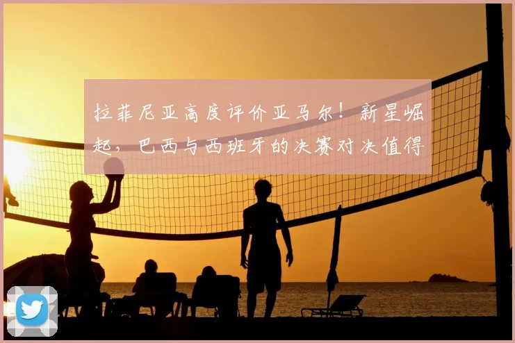 拉菲尼亚高度评价亚马尔！新星崛起，巴西与西班牙的决赛对决值得期待