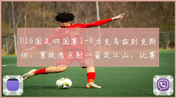 U16国足四国赛1-0力克乌兹别克斯坦,冀政浩点射一箭定江山,比赛集锦与战术解析