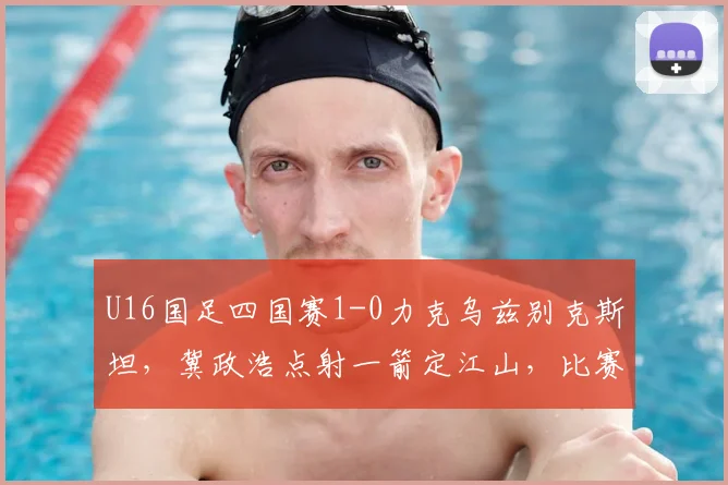 U16国足四国赛1-0力克乌兹别克斯坦，冀政浩点射一箭定江山，比赛集锦与战术解析