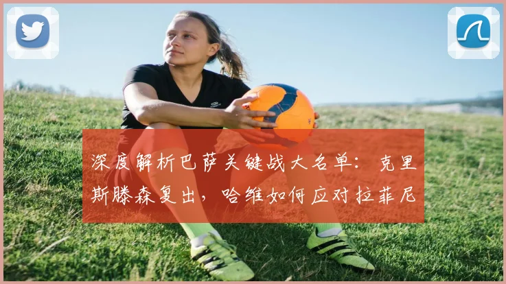 深度解析巴萨关键战大名单：克里斯滕森复出，哈维如何应对拉菲尼亚停赛？
